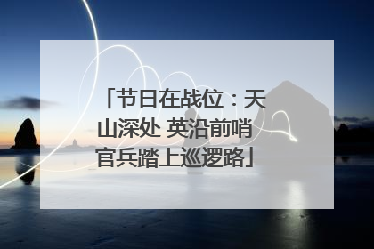 节日在战位：天山深处 英沿前哨官兵踏上巡逻路