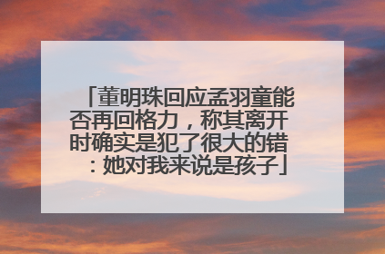 董明珠回应孟羽童能否再回格力，称其离开时确实是犯了很大的错：她对我来说是孩子
