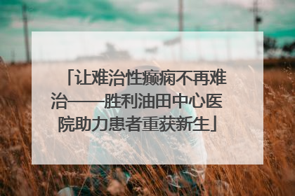 让难治性癫痫不再难治——胜利油田中心医院助力患者重获新生