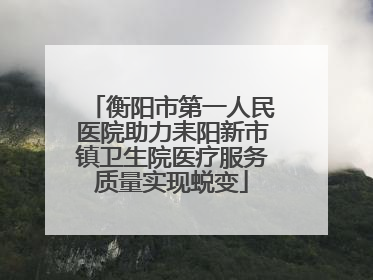 衡阳市第一人民医院助力耒阳新市镇卫生院医疗服务质量实现蜕变