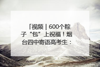 视频｜600个粽子“包”上祝福！烟台四中寄语高考生：一举高“粽”