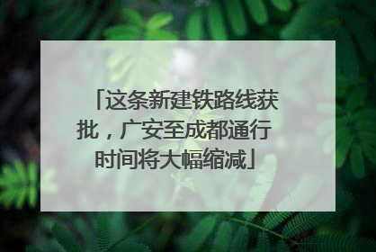 这条新建铁路线获批，广安至成都通行时间将大幅缩减