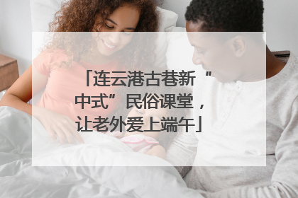 连云港古巷新“中式”民俗课堂，让老外爱上端午