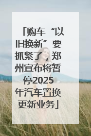 购车“以旧换新”要抓紧了，郑州宣布将暂停2025年汽车置换更新业务