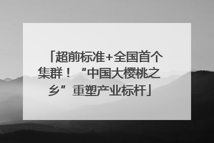 超前标准+全国首个集群！“中国大樱桃之乡”重塑产业标杆