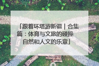 跟着环塔游新疆｜合集篇：体育与文旅的碰撞 自然和人文的乐章