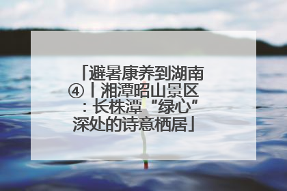 避暑康养到湖南④丨湘潭昭山景区：长株潭“绿心”深处的诗意栖居