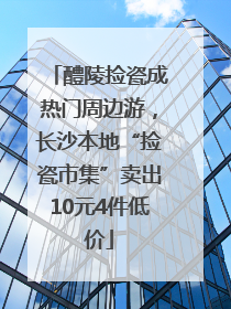 醴陵捡瓷成热门周边游，长沙本地“捡瓷市集”卖出10元4件低价