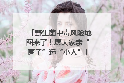 野生菌中毒风险地图来了！愿大家亲“菌子”远“小人”