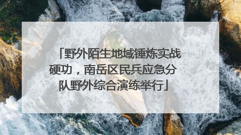 野外陌生地域锤炼实战硬功，南岳区民兵应急分队野外综合演练举行