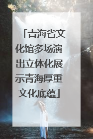 青海省文化馆多场演出立体化展示青海厚重文化底蕴