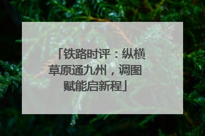 铁路时评：纵横草原通九州，调图赋能启新程