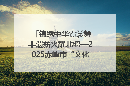锦绣中华霓裳舞 非遗薪火耀北疆—2025赤峰市“文化和自然遗产日”非遗宣传展示活动纪实