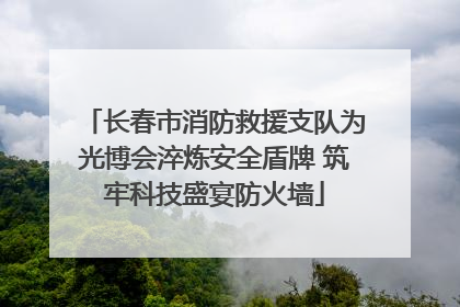 长春市消防救援支队为光博会淬炼安全盾牌 筑牢科技盛宴防火墙