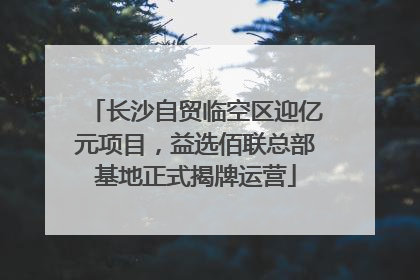 长沙自贸临空区迎亿元项目，益选佰联总部基地正式揭牌运营