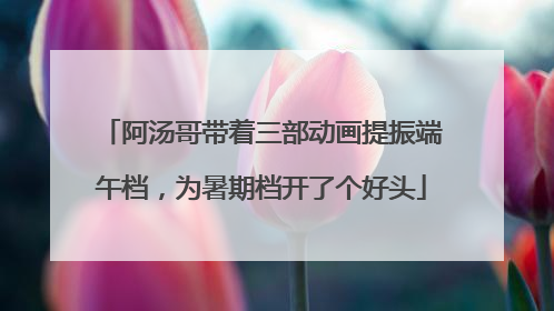 阿汤哥带着三部动画提振端午档，为暑期档开了个好头