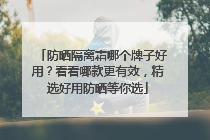 防晒隔离霜哪个牌子好用？看看哪款更有效，精选好用防晒等你选
