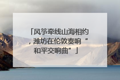 风筝牵线山海相约，潍坊在伦敦奏响“和平交响曲”