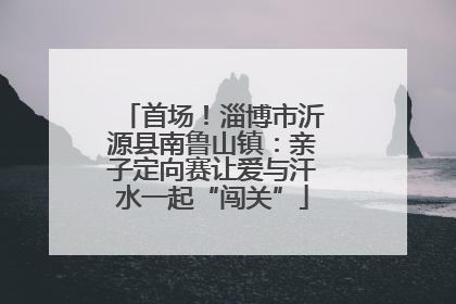 首场！淄博市沂源县南鲁山镇：亲子定向赛让爱与汗水一起“闯关”