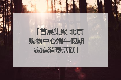 首展集聚 北京购物中心端午假期家庭消费活跃