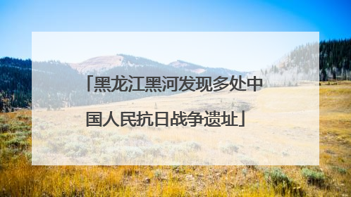 黑龙江黑河发现多处中国人民抗日战争遗址