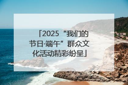 2025“我们的节日·端午”群众文化活动精彩纷呈