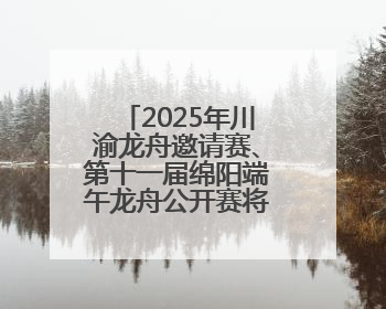2025年川渝龙舟邀请赛、第十一届绵阳端午龙舟公开赛将于5月31日在绵阳仙海开赛