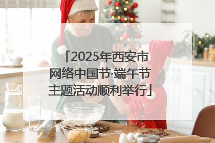 2025年西安市网络中国节·端午节主题活动顺利举行