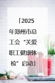 2025年郑州市总工会“关爱职工健康体检”启动