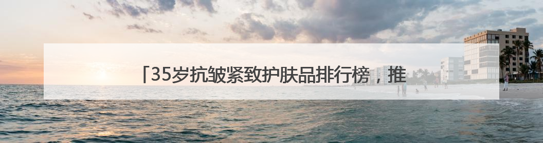 35岁抗皱紧致护肤品排行榜，推荐：松弛垮脸肌肤天菜水乳合集