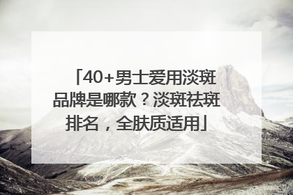 40+男士爱用淡斑品牌是哪款？淡斑祛斑排名，全肤质适用