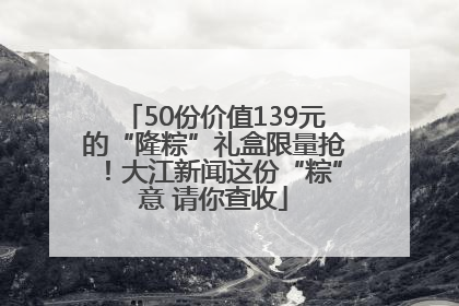 50份价值139元的“隆粽”礼盒限量抢！大江新闻这份“粽”意 请你查收