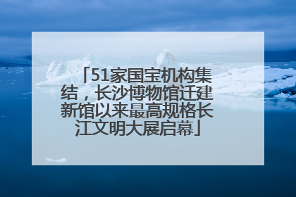 51家国宝机构集结，长沙博物馆迁建新馆以来最高规格长江文明大展启幕