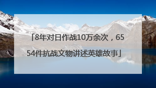8年对日作战10万余次，6554件抗战文物讲述英雄故事